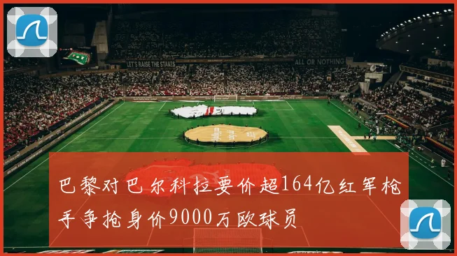巴黎对巴尔科拉要价超164亿红军枪手争抢身价9000万欧球员