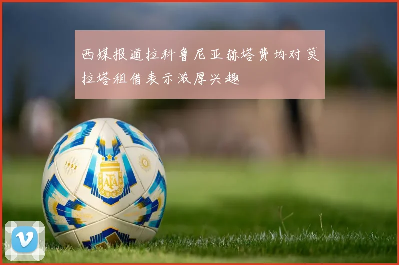 西媒报道拉科鲁尼亚赫塔费均对莫拉塔租借表示浓厚兴趣