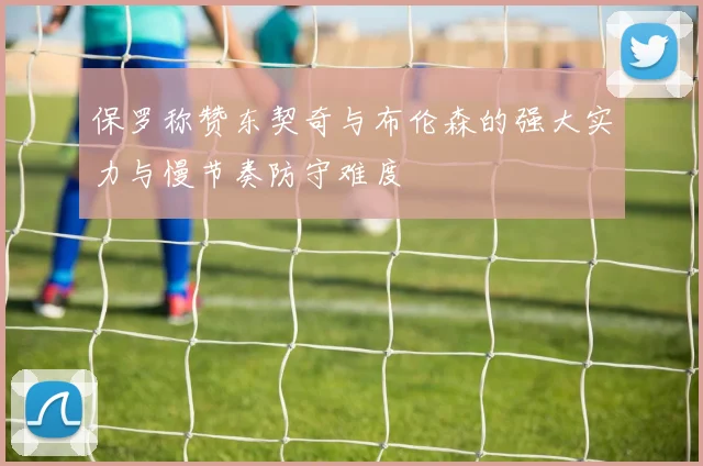 保罗称赞东契奇与布伦森的强大实力与慢节奏防守难度