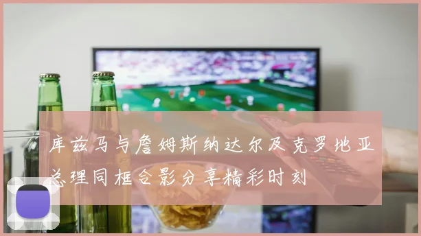 库兹马与詹姆斯纳达尔及克罗地亚总理同框合影分享精彩时刻
