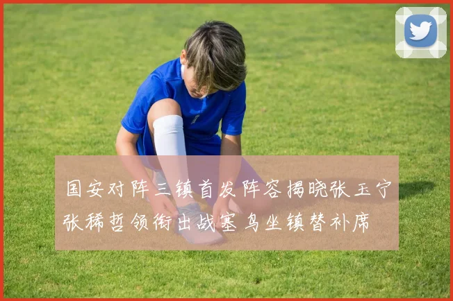 国安对阵三镇首发阵容揭晓张玉宁张稀哲领衔出战塞鸟坐镇替补席