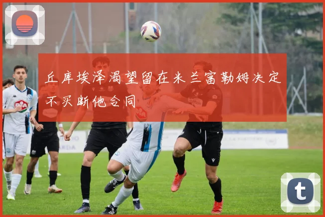 丘库埃泽渴望留在米兰富勒姆决定不买断他合同