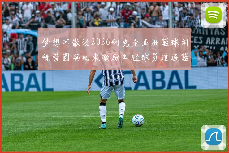 梦想不散场2026耐克全亚洲篮球训练营圆满结束激励年轻球员追逐篮球梦想