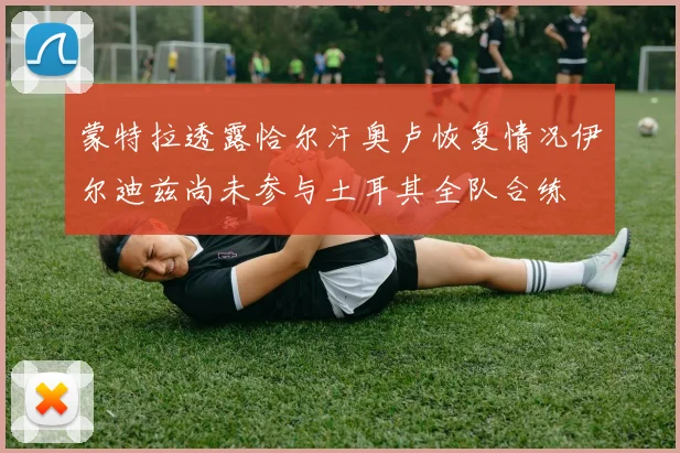 蒙特拉透露恰尔汗奥卢恢复情况伊尔迪兹尚未参与土耳其全队合练