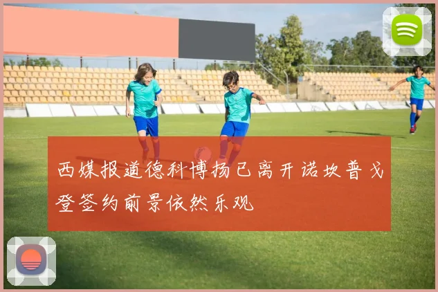 西媒报道德科博扬已离开诺坎普戈登签约前景依然乐观