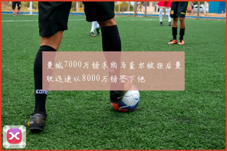 曼城7000万镑求购马奎尔被拒后曼联迅速以8000万镑签下他