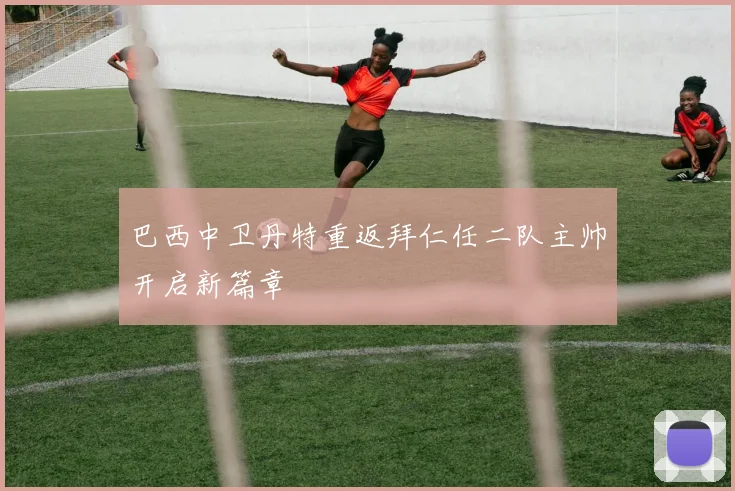 巴西中卫丹特重返拜仁任二队主帅开启新篇章