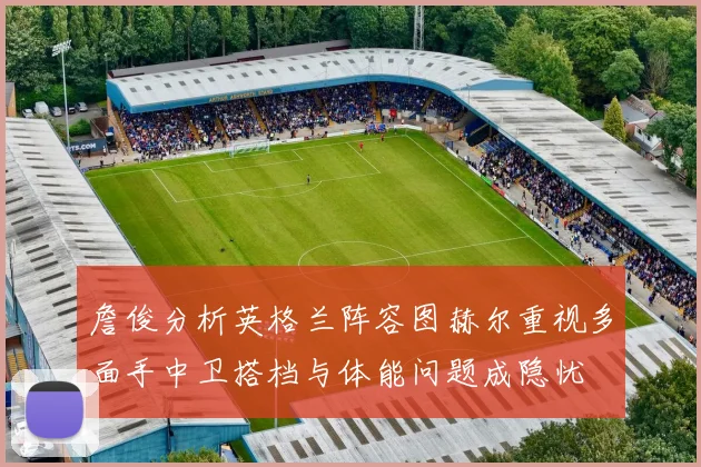 詹俊分析英格兰阵容图赫尔重视多面手中卫搭档与体能问题成隐忧